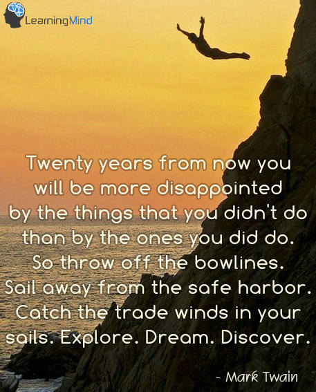 Twenty years from now you will be more disappointed by the things that you didn't do than by the ones you did do. So throw off the bowlines. Sail away from the safe harbor. Catch the trade winds in your sails. Explore. Dream. Discover.