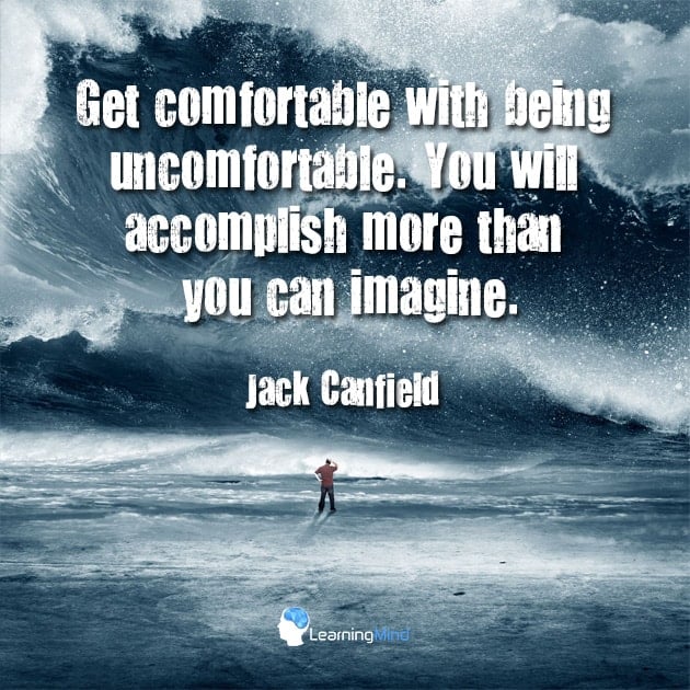Get comfortable with being uncomfortable. You will accomplish more than you can imagine