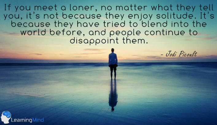 Let me tell you this: if you meet a loner, no matter what they tell you, it's not because they enjoy solitude