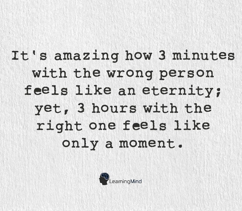 It's amazing how 3 minutes with the wrong person feels like an eternity, yet 3 hours with the right one, feels like only a moment.