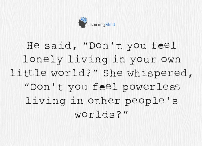 He said, “Don't you feel lonely living in your own little world?” She whispered, “Don't you feel powerless living in other people's worlds?”