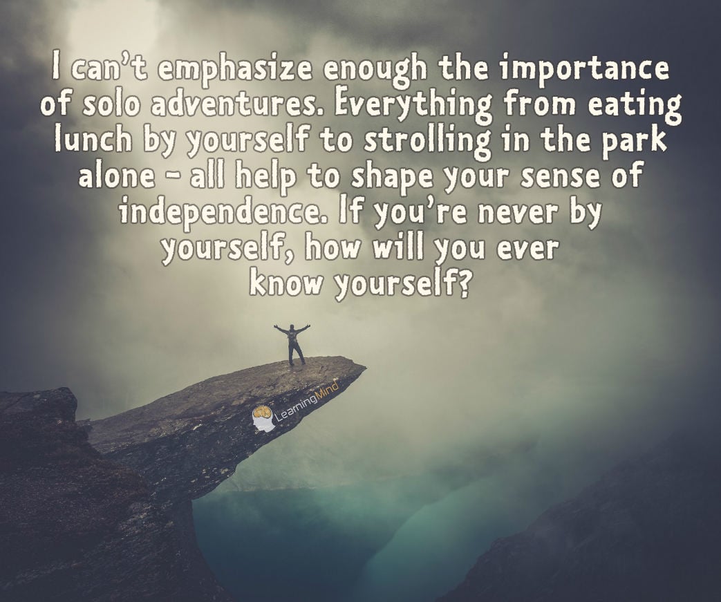 I can’t emphasize enough the importance of solo adventures. Everything from eating lunch by yourself to strolling in the park alone all help to shape your sense of independence. If you’re never by yourself, how will you ever know yourself?