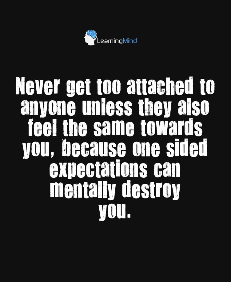 Never get too attached to anyone unless they also feel the same towards you, because one sided expectations can mentally destroy you.