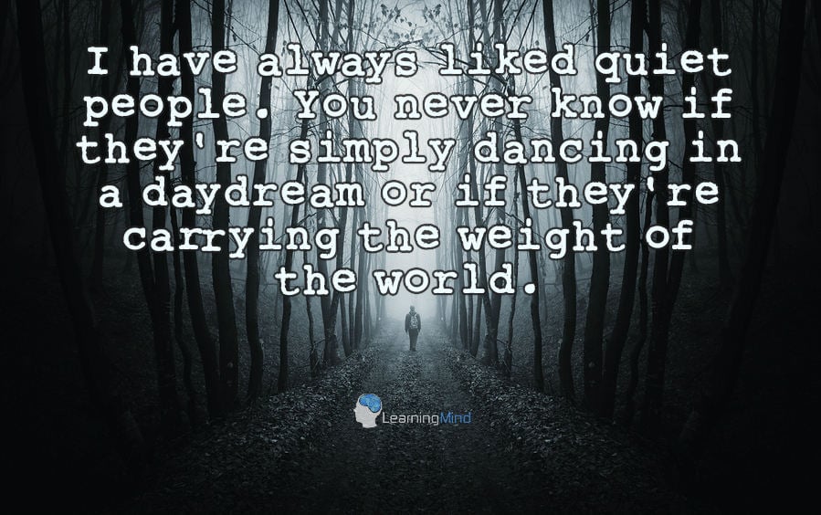 I have always liked quiet people. You never know if they're simply dancing in a daydream or if they're carrying the weight of the world.