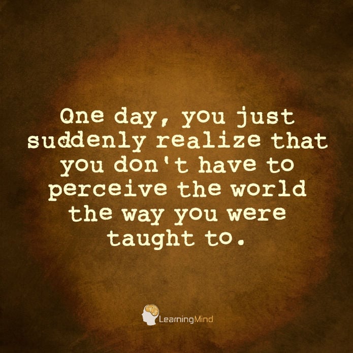 One day, you just suddenly realize that you don't have to perceive the world the way you were taught to.