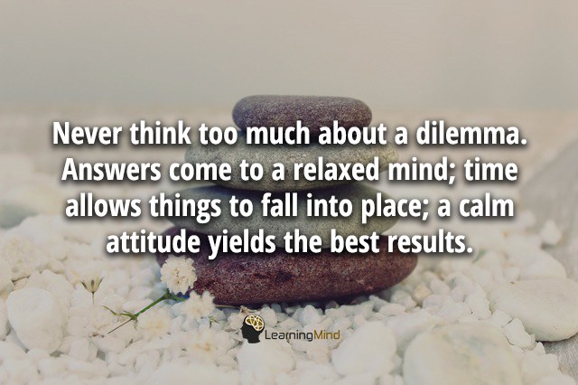 Never think too much about a dilemma. Answers come to a relaxed mind; time allows things to fall into place; a calm attitude yields the best results.