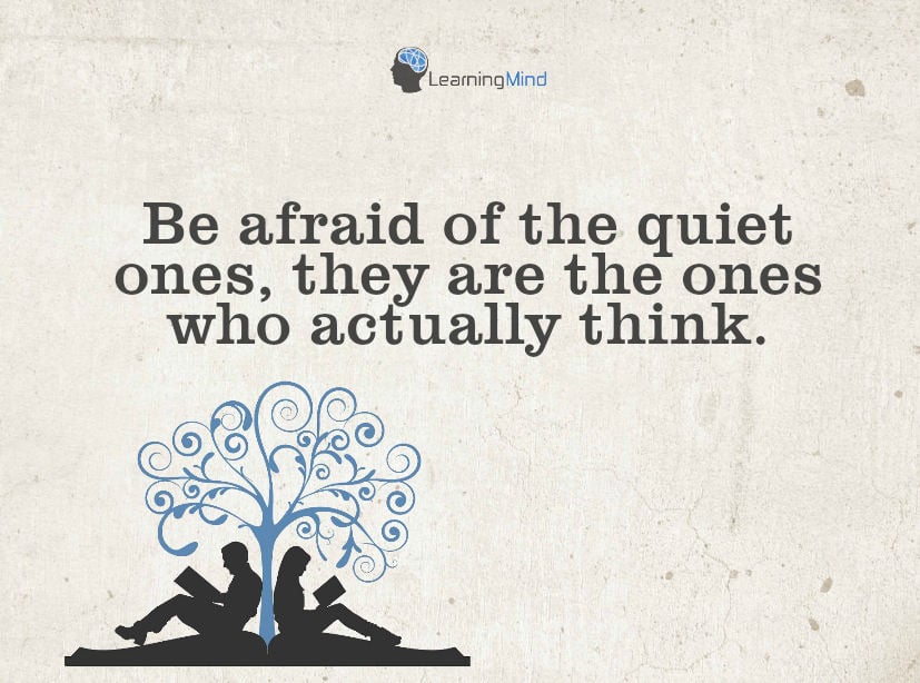 Be afraid of the quiet ones, they are the ones who actually think.