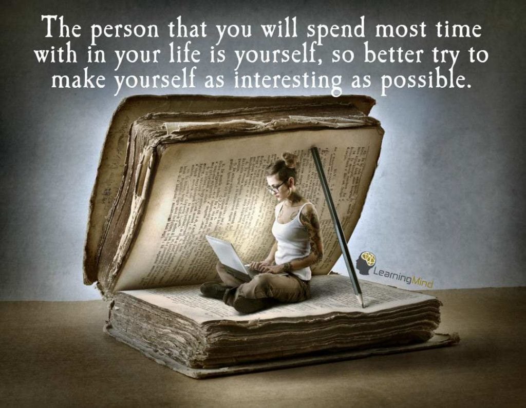 The person that you will spend most time with in your life is yourself, so better try to make yourself as interesting as possible.