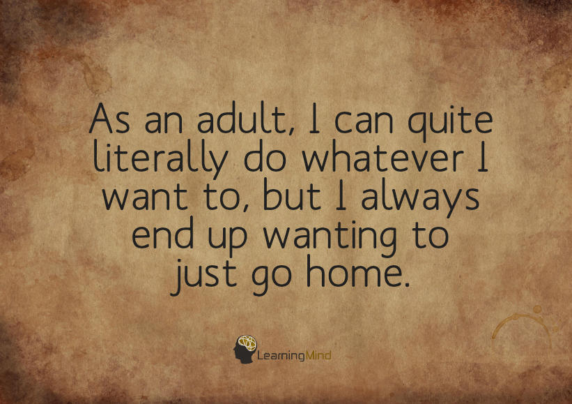 As an adult, I can quite literally do whatever I want to, but I always end up wanting to go just home.
