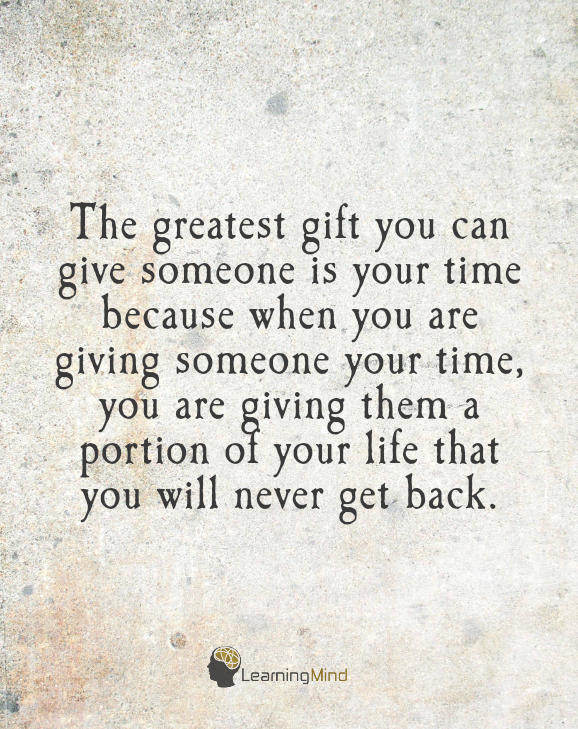 The greatest gift you can give someone is your time, because when you give your time you are giving a portion of your life that you will never get back.