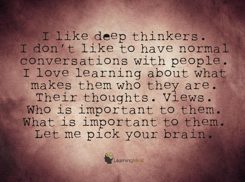 I like deep thinkers. I don’t like to have normal conversations with people. I love learning about what makes them who they are. Their thoughts. Views. Who is important to them. What is important to them. Let me pick your brain