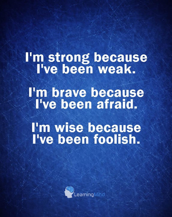 I'm strong because I've been weak. I'm brave because I've been afraid. I'm wise because I've been foolish.
