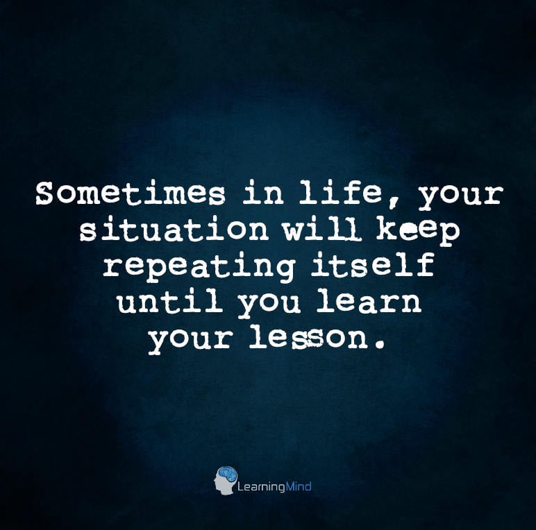 Sometimes in life, your situation will keep repeating itself until you learn your lesson.