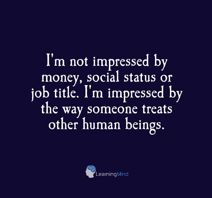 I am not impressed by money, social status or job title. I'm impressed by the way someone treats other human beings.