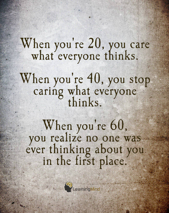 When you're 20, you care what everyone thinks. When you're 40, you stop caring what everyone thinks. When you're 60, you realize no one was ever thinking about you in the first place.
