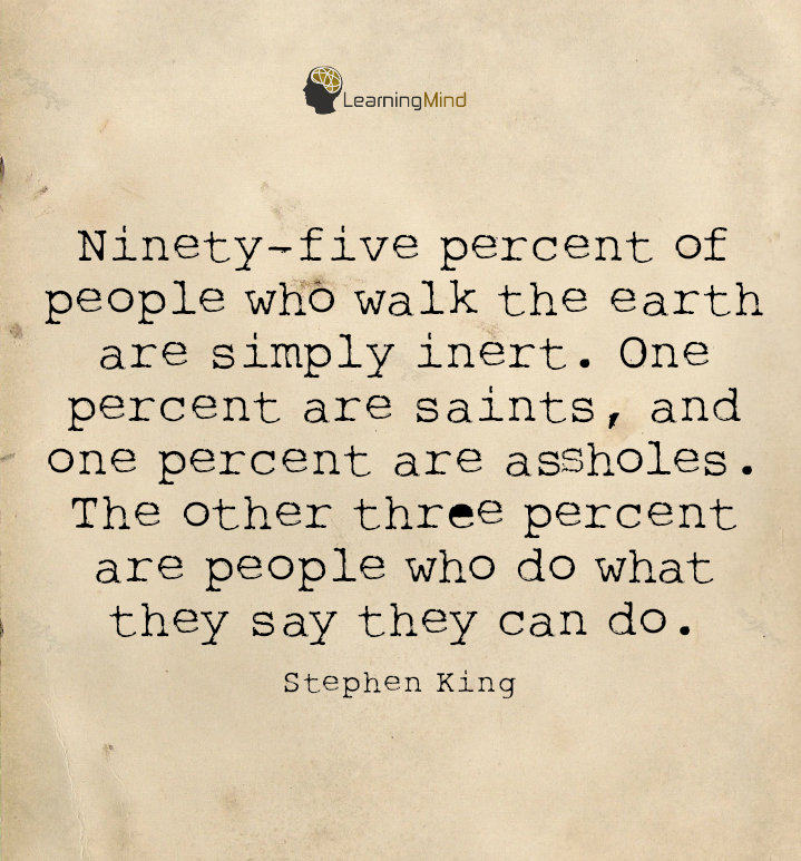 Ninety-five percent of people who walk the earth are simply inert. One percent are saints, and one percent are assholes. The other three percent are people who do what they say they can do.