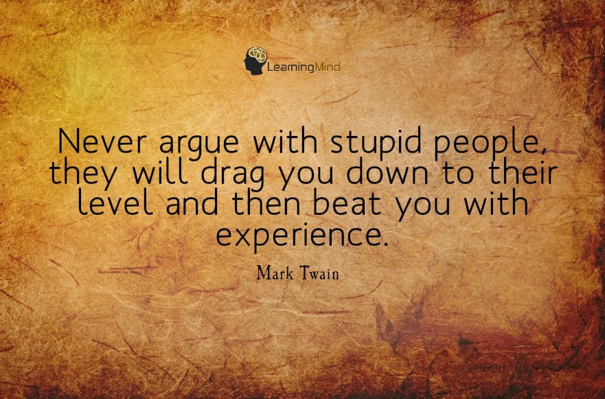 Never argue with stupid people, they will drag you down to their level and then beat you with experience.