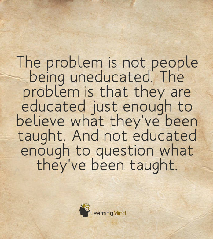 The problem is not people being uneducated. The problem is that they are educated just enough to believe what they have been taught and not educated enough to question what they have been taught