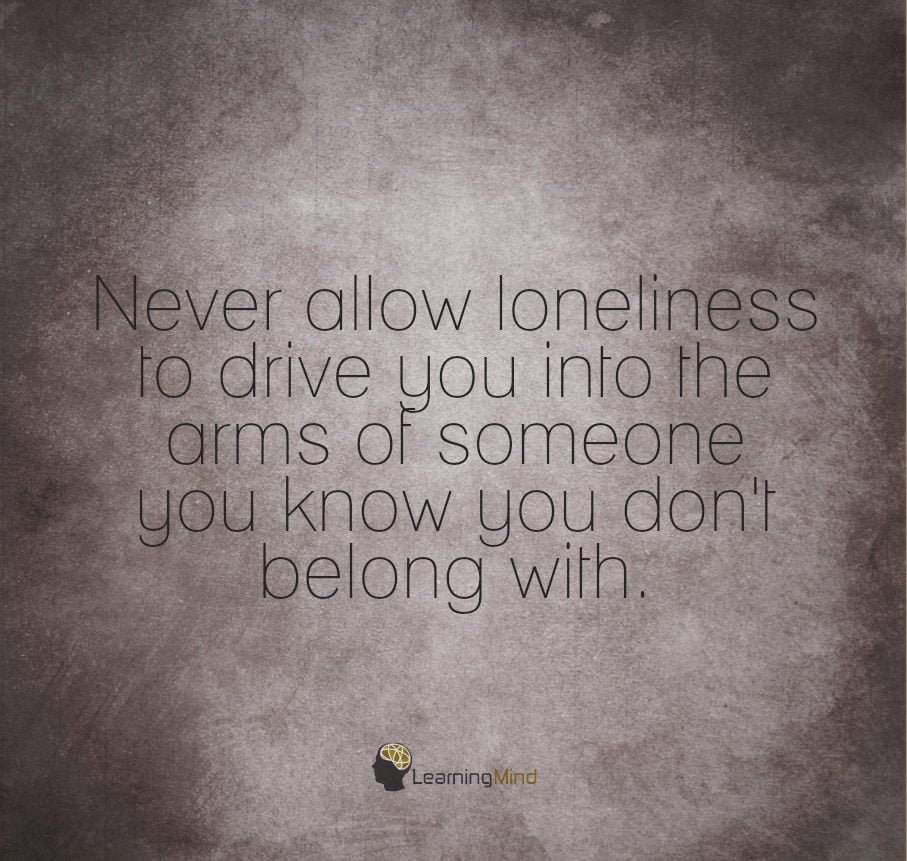 Never allow loneliness to drive you into the arms of someone you know you don't belong with.