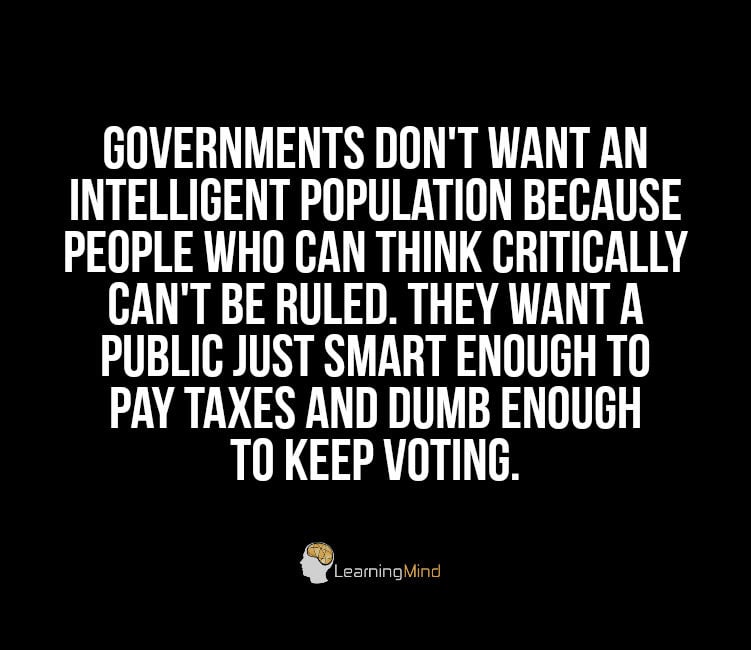 Governments don’t want an intelligent population because people who can think critically can’t be ruled. They want a public just smart enough to pay taxes and dumb enough to keep voting.