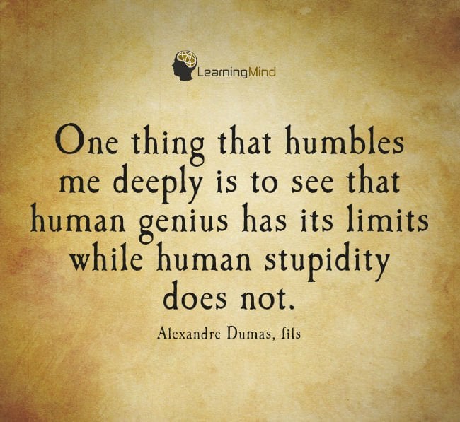 One thing that humbles me deeply is to see that human genius has its limits while human stupidity does not.