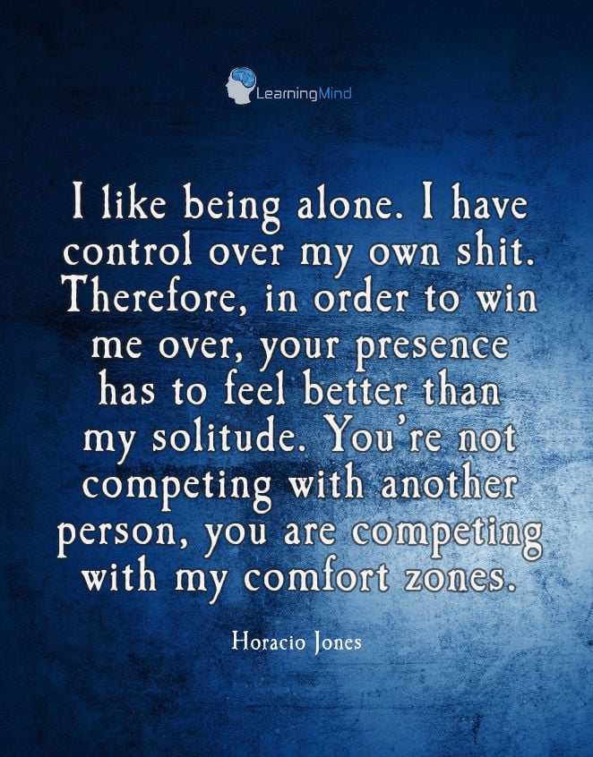 I like being alone. I have control over my own shit. Therefore, in order to win me over, your presence has to feel better than my solitude. You're not competing with another person, you are competing with my comfort zones.