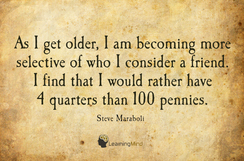As I get older, I am becoming more selective of who I consider a friend. I find that I would rather have 4 quarters than 100 pennies.
