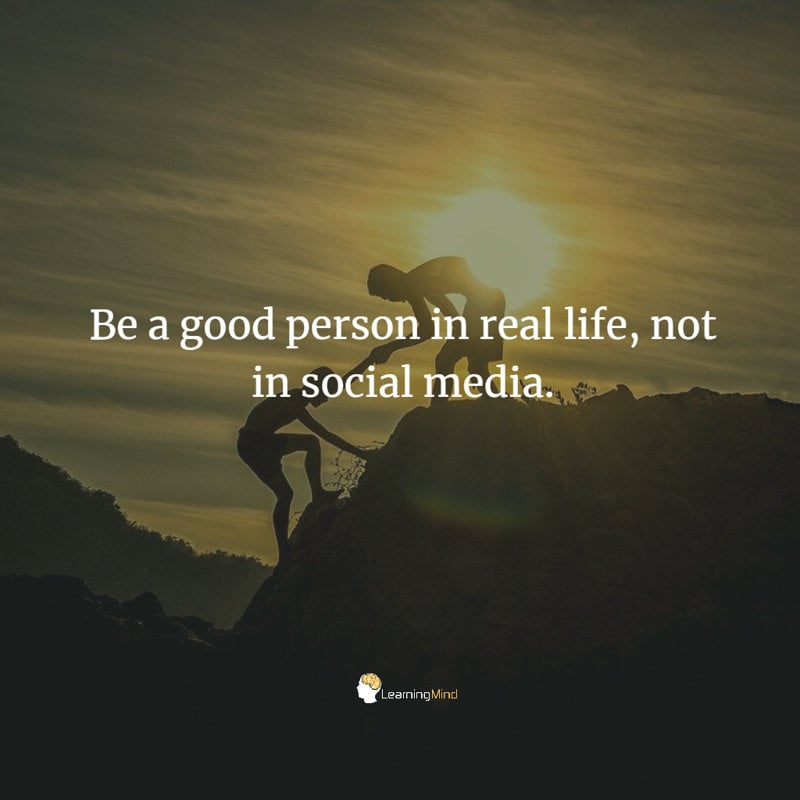 Be a good person in real life, not in social media.