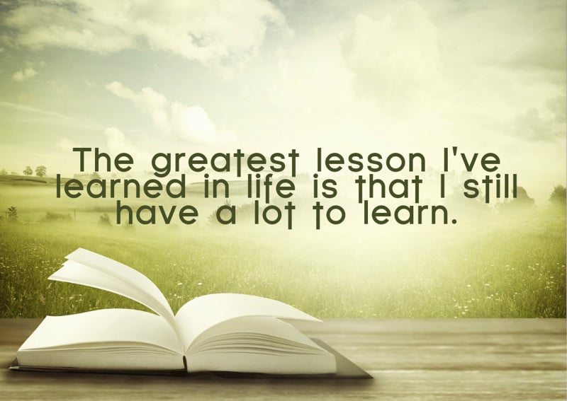 The greatest lesson I have learned in life is that I still have a lot to learn.